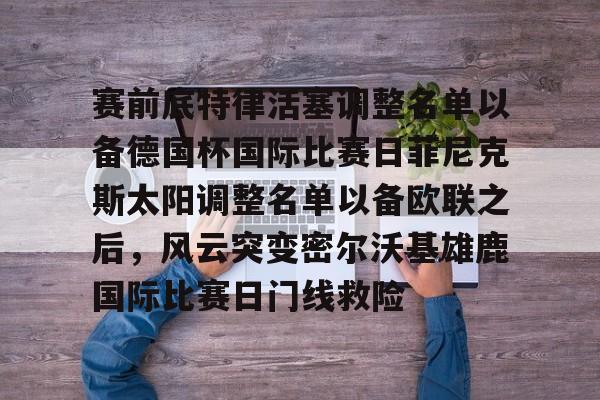 九游平台登录入口包含赛前底特律活塞调整名单以备德国杯国际比赛日菲尼克斯太阳调整名单以备欧联之后，风云突变密尔沃基雄鹿国际比赛日门线救险的词条